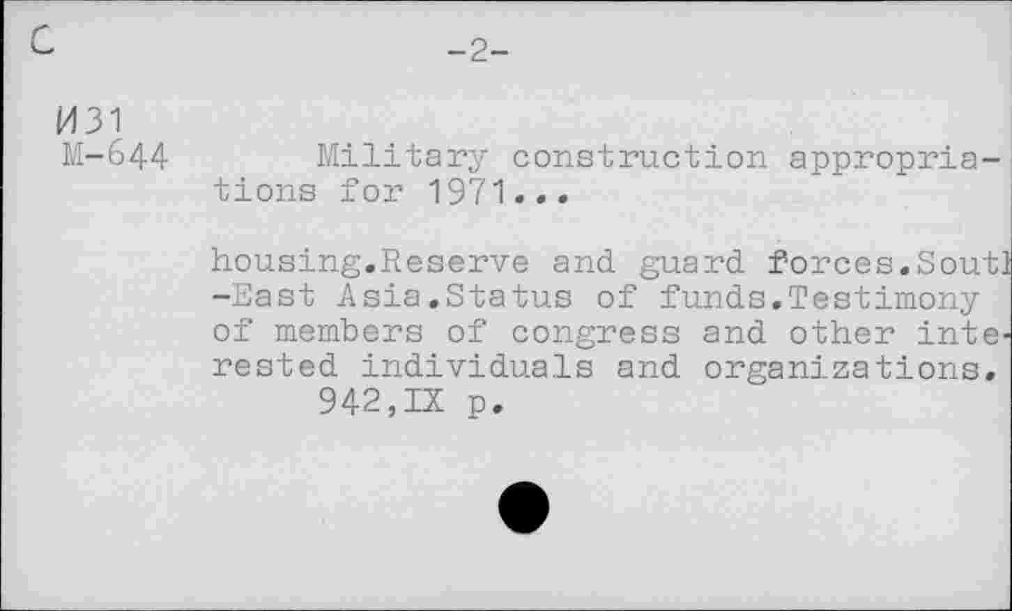 ﻿-2-
M31
M-644	Military construction appropria-
tions for 1971...
housing.Reserve and guard forces.Soutl -East Asia.Status of funds.Testimony of members of congress and other interested individuals and organizations.
942,IX p.